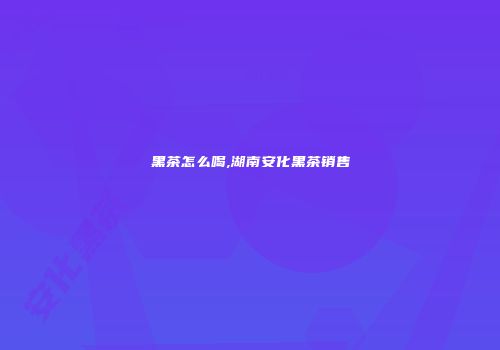 黑茶怎么喝,湖南安化黑茶销售