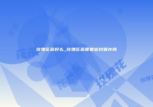 玫瑰花茶好么_玫瑰花茶需要密封保存吗