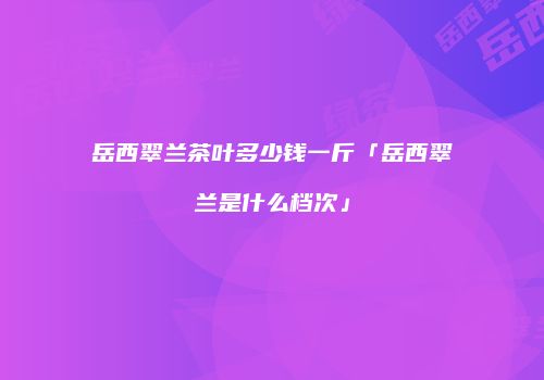岳西翠兰茶叶多少钱一斤「岳西翠兰是什么档次」