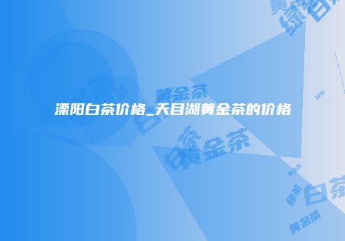 溧阳白茶价格_天目湖黄金茶的价格