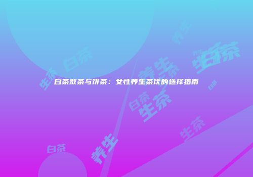 白茶散茶与饼茶：女性养生茶饮的选择指南