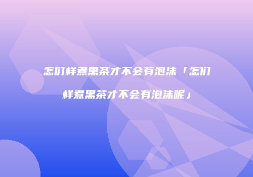 怎们样煮黑茶才不会有泡沫「怎们样煮黑茶才不会有泡沫呢」
