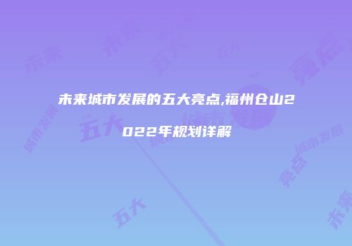 未来城市发展的五大亮点,福州仓山2022年规划详解