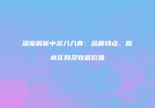 深度解析中茶八八青：品质特点、版本区别及收藏价值