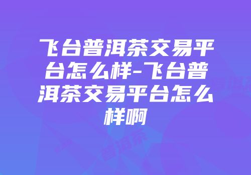 飞台普洱茶交易平台怎么样-飞台普洱茶交易平台怎么样啊