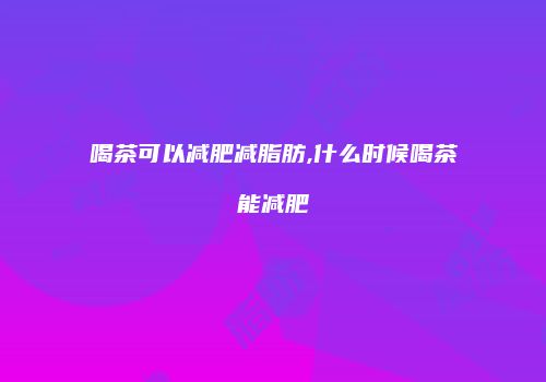 喝茶可以减肥减脂肪,什么时候喝茶能减肥