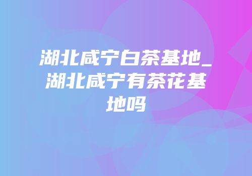 湖北咸宁白茶基地_湖北咸宁有茶花基地吗