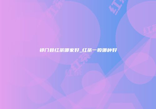 祁门县红茶哪家好_红茶一般哪种好