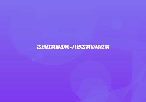 古树红茶多少钱-八步古茶价格红茶