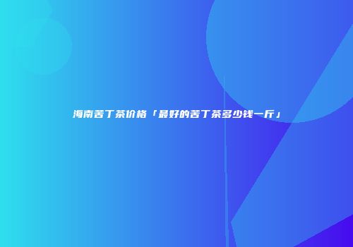 海南苦丁茶价格「最好的苦丁茶多少钱一斤」