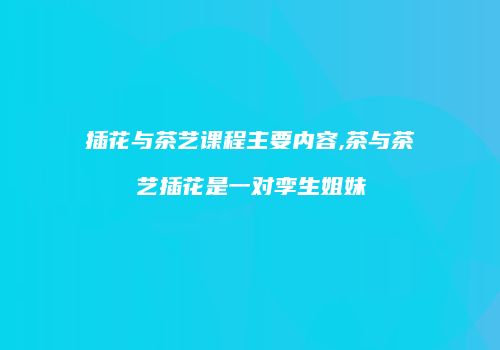 插花与茶艺课程主要内容,茶与茶艺插花是一对孪生姐妹
