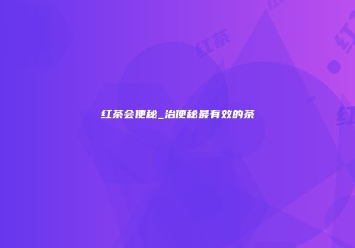 红茶会便秘_治便秘最有效的茶