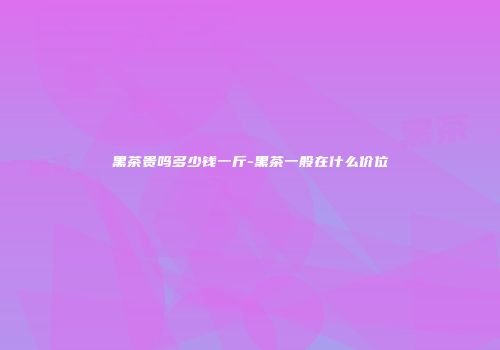 黑茶贵吗多少钱一斤-黑茶一般在什么价位