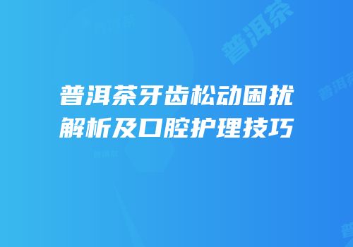 普洱茶牙齿松动困扰解析及口腔护理技巧