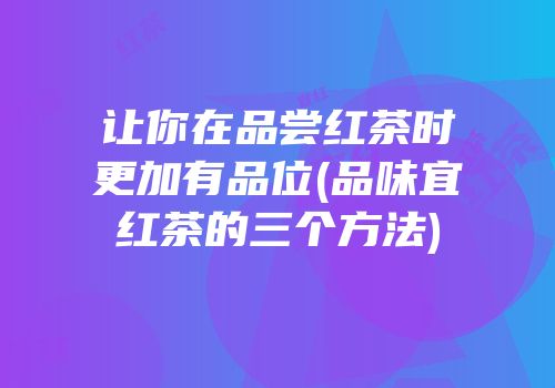 让你在品尝红茶时更加有品位(品味宜红茶的三个方法)