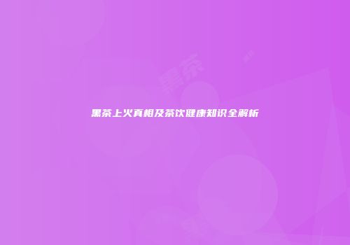 黑茶上火真相及茶饮健康知识全解析