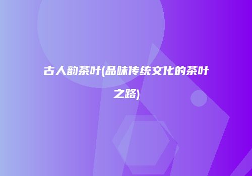 古人韵茶叶(品味传统文化的茶叶之路)