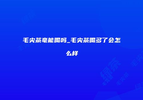 毛尖茶毫能喝吗_毛尖茶喝多了会怎么样