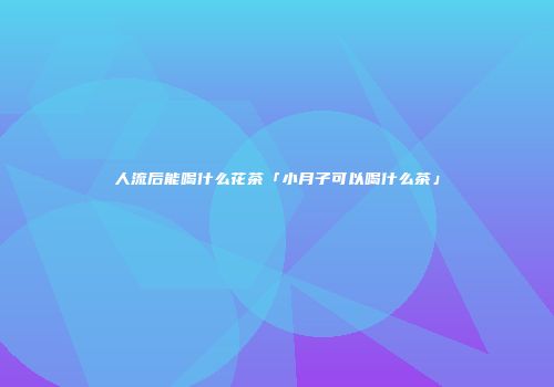 人流后能喝什么花茶「小月子可以喝什么茶」