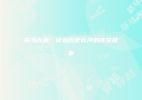 茶马古道：穿越历史长河的传奇故事