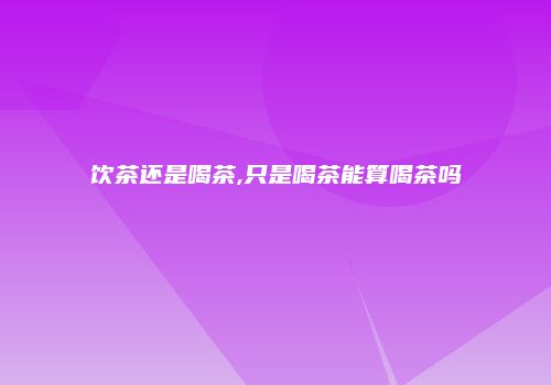 饮茶还是喝茶,只是喝茶能算喝茶吗