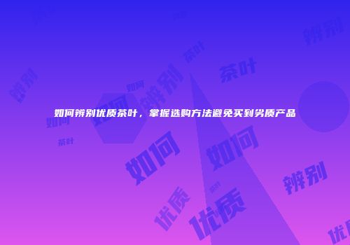如何辨别优质茶叶，掌握选购方法避免买到劣质产品
