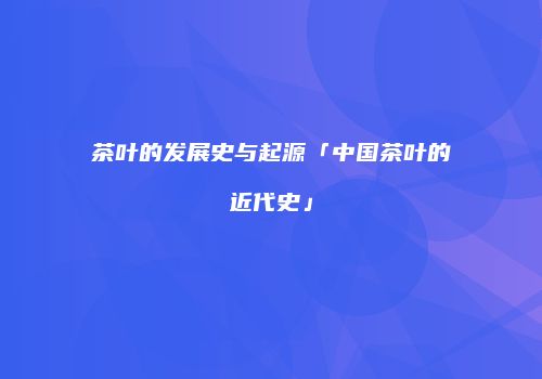 茶叶的发展史与起源「中国茶叶的近代史」