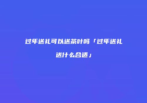 过年送礼可以送茶叶吗「过年送礼送什么合适」