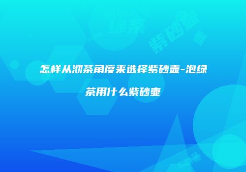 怎样从沏茶角度来选择紫砂壶-泡绿茶用什么紫砂壶