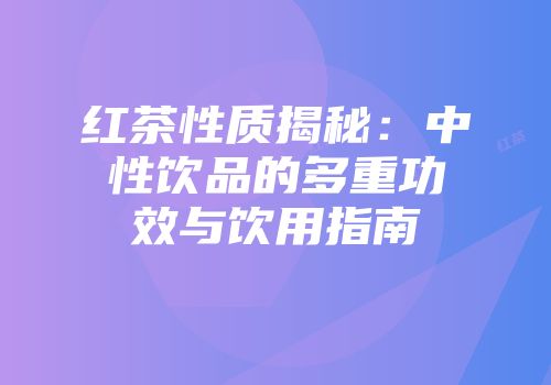红茶性质揭秘：中性饮品的多重功效与饮用指南
