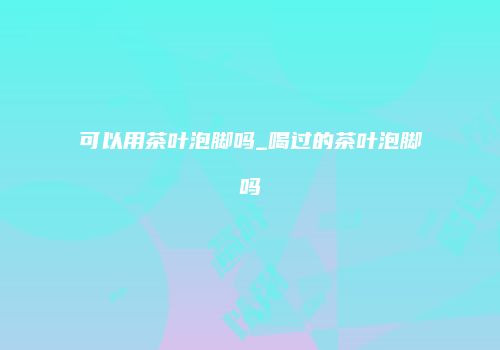 可以用茶叶泡脚吗_喝过的茶叶泡脚吗