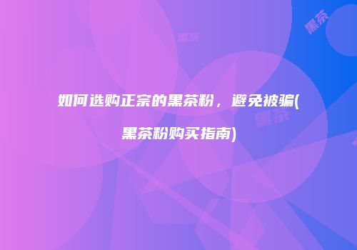 如何选购正宗的黑茶粉，避免被骗(黑茶粉购买指南)