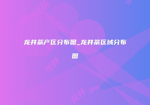 龙井茶产区分布图_龙井茶区域分布图