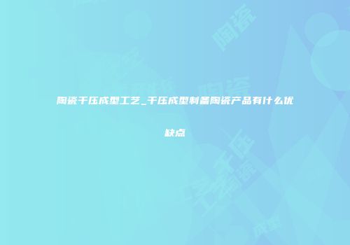 陶瓷干压成型工艺_干压成型制备陶瓷产品有什么优缺点