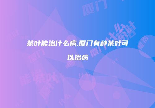 茶叶能治什么病,厦门有种茶叶可以治病