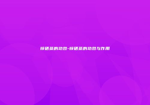 锌硒茶的功效-锌硒茶的功效与作用