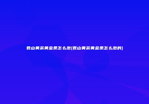 君山黄茶黄金条怎么泡(君山黄茶黄金条怎么泡的)
