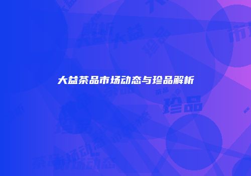 大益茶品市场动态与珍品解析