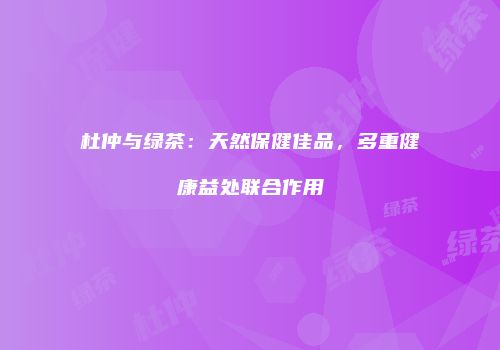 杜仲与绿茶：天然保健佳品，多重健康益处联合作用