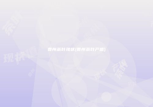 贵州茶叶现状(贵州茶叶产值)