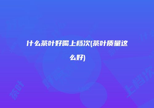 什么茶叶好喝上档次(茶叶质量这么好)