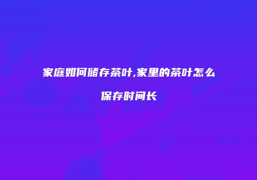 家庭如何储存茶叶,家里的茶叶怎么保存时间长