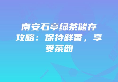 南安石亭绿茶储存攻略：保持鲜香，享受茶韵