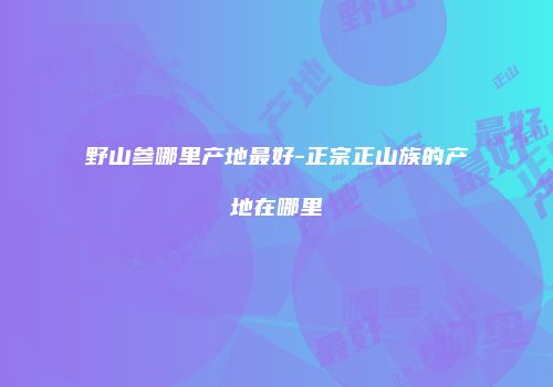 野山参哪里产地最好-正宗正山族的产地在哪里