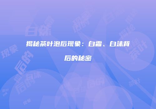 揭秘茶叶泡后现象：白霜、白沫背后的秘密