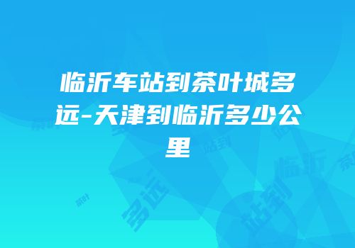 临沂车站到茶叶城多远-天津到临沂多少公里