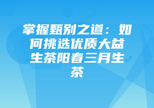 掌握甄别之道：如何挑选优质大益生茶阳春三月生茶