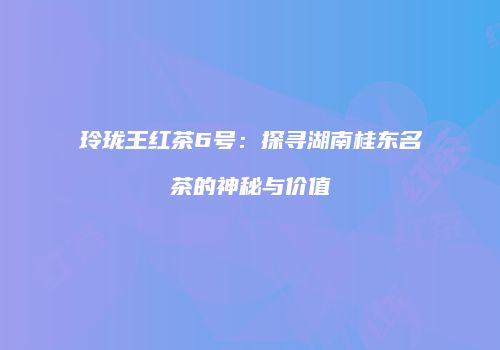 玲珑王红茶6号：探寻湖南桂东名茶的神秘与价值