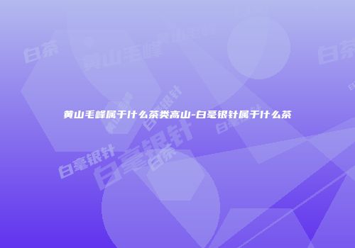 黄山毛峰属于什么茶类高山-白毫银针属于什么茶
