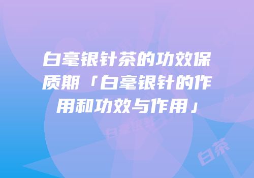白毫银针茶的功效保质期「白毫银针的作用和功效与作用」